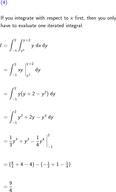 \begin{align*}&{\color{blue}(4)}\\\\& \text{If you integrate with respect to } x \text{ first, then you only} \\& \text{have to evaluate one iterated integral.} \\\\& \begin{aligned}\! I &= \int_{-1}^2 \int_{y^2}^{y + 2} y \; \text{d}x \, \text{d}y \\\\&= \int_{-1}^2 xy \; \bigg|_{y^2}^{y + 2} \; \text{d}y \\\\&= \int_{-1}^2 y(y + 2 - y^2) \; \text{d}y \\\\&= \int_{-1}^2 y^2 + 2y - y^3 \; \text{d}y \\\\&= \frac{1}{3}y^3 + y^2 - \frac{1}{4}y^4 \; \bigg|_{-1}^2 \\\\&= (\tfrac{8}{3} + 4 - 4) - (-\tfrac{1}{3} + 1 - \tfrac{1}{4}) \bigg . \\\\&= \frac{9}{4} \end{aligned} \end{align*}